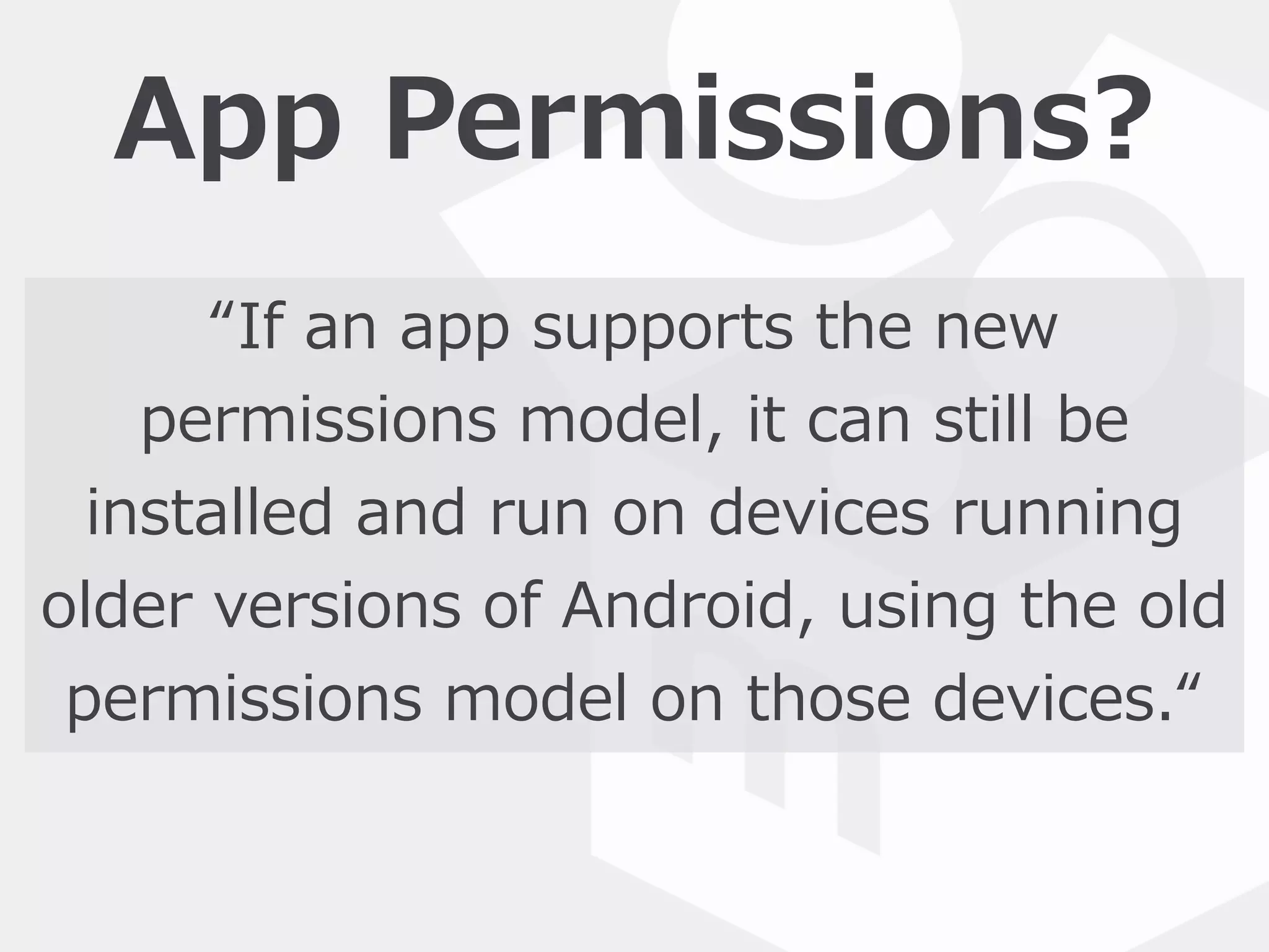 App  Permissions?
“If  an  app  supports  the  new  
permissions  model,  it  can  still  be  
installed  and  run  on  devices  running  
older  versions  of  Android,  using  the  old  
permissions  model  on  those  devices.“
 