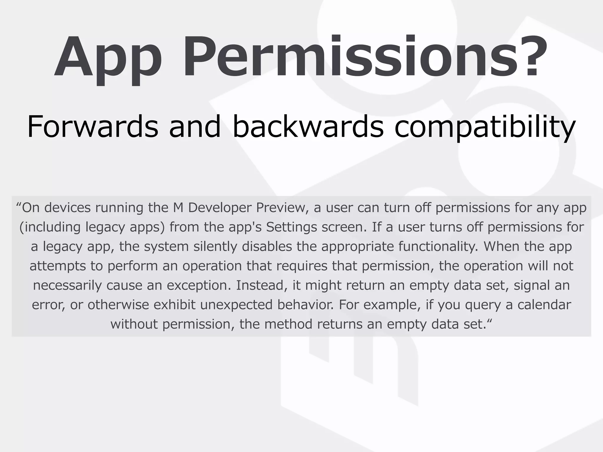 App  Permissions?
“On  devices  running  the  M  Developer  Preview,  a  user  can  turn  oﬀ  permissions  for  any  app  
(including  legacy  apps)  from  the  app's  Settings  screen.  If  a  user  turns  oﬀ  permissions  for  
a  legacy  app,  the  system  silently  disables  the  appropriate  functionality.  When  the  app  
attempts  to  perform  an  operation  that  requires  that  permission,  the  operation  will  not  
necessarily  cause  an  exception.  Instead,  it  might  return  an  empty  data  set,  signal  an  
error,  or  otherwise  exhibit  unexpected  behavior.  For  example,  if  you  query  a  calendar  
without  permission,  the  method  returns  an  empty  data  set.“
Forwards  and  backwards  compatibility
 