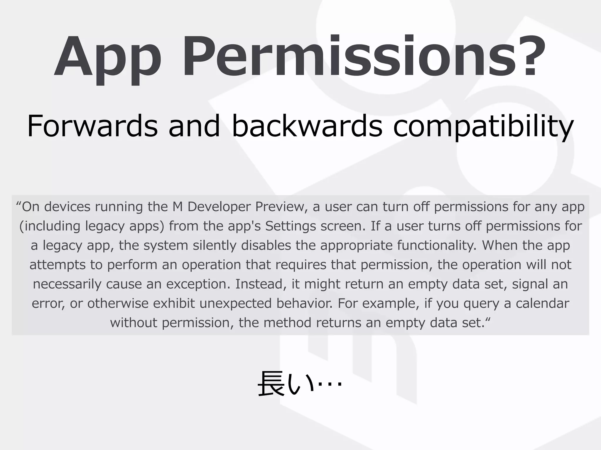 App  Permissions?
“On  devices  running  the  M  Developer  Preview,  a  user  can  turn  oﬀ  permissions  for  any  app  
(including  legacy  apps)  from  the  app's  Settings  screen.  If  a  user  turns  oﬀ  permissions  for  
a  legacy  app,  the  system  silently  disables  the  appropriate  functionality.  When  the  app  
attempts  to  perform  an  operation  that  requires  that  permission,  the  operation  will  not  
necessarily  cause  an  exception.  Instead,  it  might  return  an  empty  data  set,  signal  an  
error,  or  otherwise  exhibit  unexpected  behavior.  For  example,  if  you  query  a  calendar  
without  permission,  the  method  returns  an  empty  data  set.“
Forwards  and  backwards  compatibility
⻑⾧長い…
 