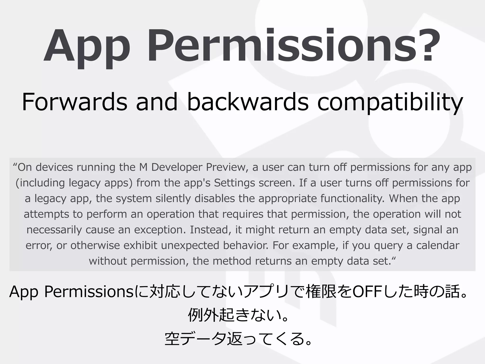 App  Permissions?
“On  devices  running  the  M  Developer  Preview,  a  user  can  turn  oﬀ  permissions  for  any  app  
(including  legacy  apps)  from  the  app's  Settings  screen.  If  a  user  turns  oﬀ  permissions  for  
a  legacy  app,  the  system  silently  disables  the  appropriate  functionality.  When  the  app  
attempts  to  perform  an  operation  that  requires  that  permission,  the  operation  will  not  
necessarily  cause  an  exception.  Instead,  it  might  return  an  empty  data  set,  signal  an  
error,  or  otherwise  exhibit  unexpected  behavior.  For  example,  if  you  query  a  calendar  
without  permission,  the  method  returns  an  empty  data  set.“
Forwards  and  backwards  compatibility
App  Permissionsに対応してないアプリで権限をOFFした時の話。  
例例外起きない。  
空データ返ってくる。
 
