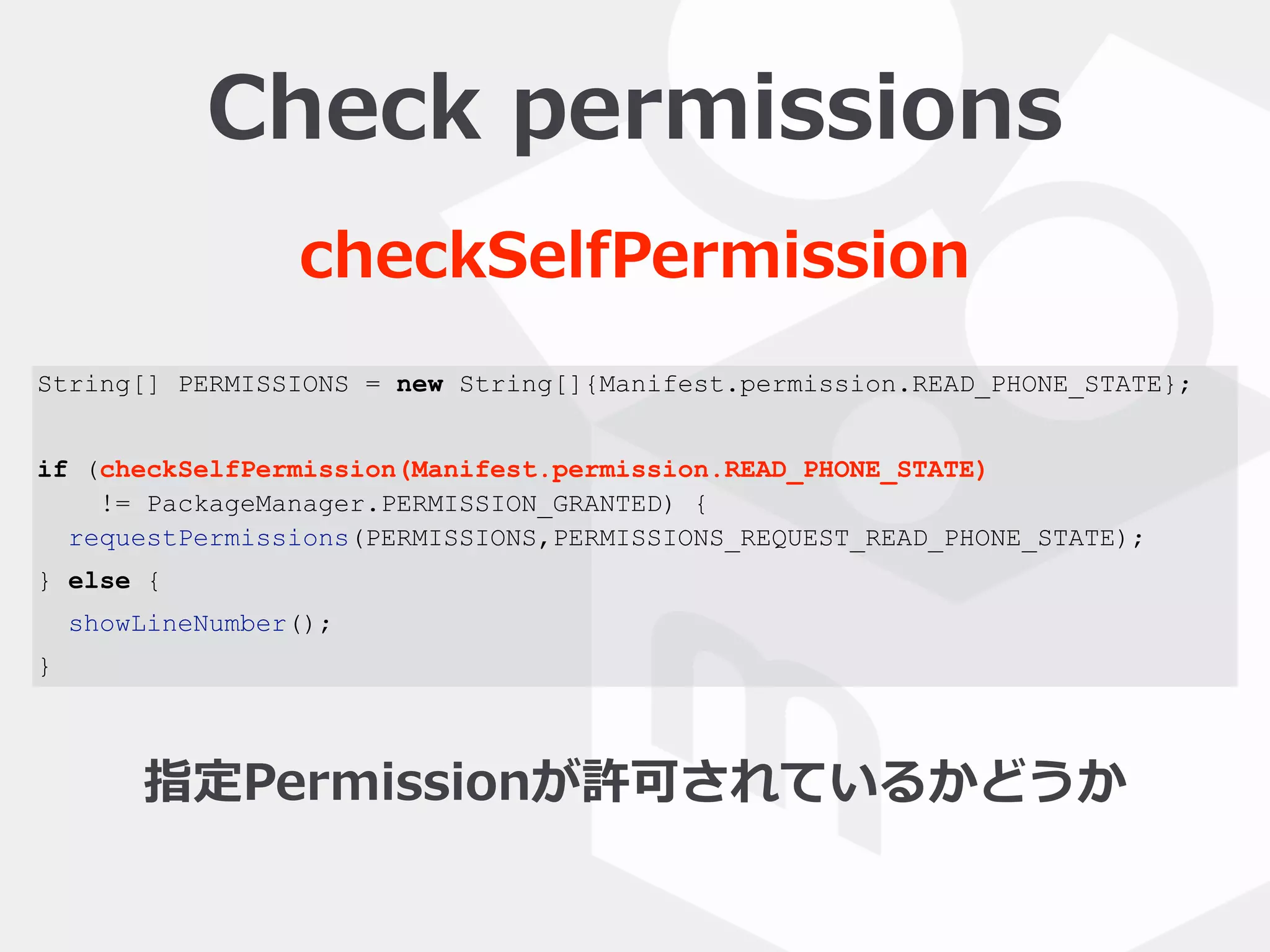 String[] PERMISSIONS = new String[]{Manifest.permission.READ_PHONE_STATE};
if (checkSelfPermission(Manifest.permission.READ_PHONE_STATE)
!= PackageManager.PERMISSION_GRANTED) {
requestPermissions(PERMISSIONS,PERMISSIONS_REQUEST_READ_PHONE_STATE);
} else {
showLineNumber();
}
Check  permissions
checkSelfPermission
指定Permissionが許可されているかどうか
 