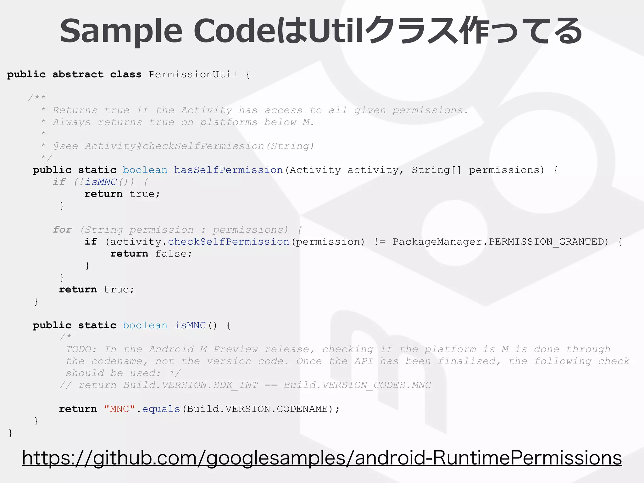 public abstract class PermissionUtil {
/**
* Returns true if the Activity has access to all given permissions.
* Always returns true on platforms below M.
*
* @see Activity#checkSelfPermission(String)
*/
public static boolean hasSelfPermission(Activity activity, String[] permissions) {
if (!isMNC()) {
return true;
}
for (String permission : permissions) {
if (activity.checkSelfPermission(permission) != PackageManager.PERMISSION_GRANTED) {
return false;
}
}
return true;
}
public static boolean isMNC() {
/*
TODO: In the Android M Preview release, checking if the platform is M is done through
the codename, not the version code. Once the API has been finalised, the following check
should be used: */
// return Build.VERSION.SDK_INT == Build.VERSION_CODES.MNC
return "MNC".equals(Build.VERSION.CODENAME);
}
}
https://github.com/googlesamples/android-RuntimePermissions
Sample  CodeはUtilクラス作ってる
 