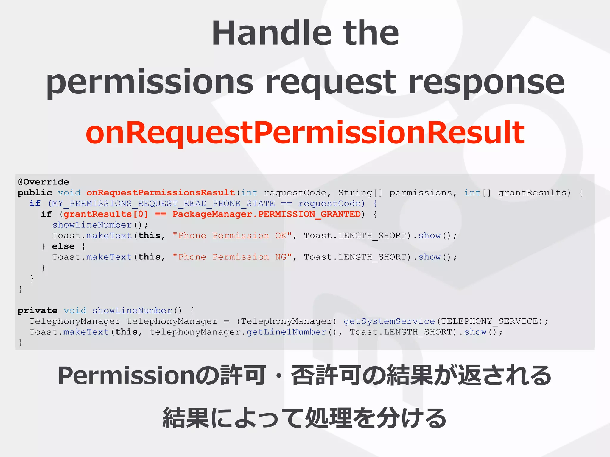 @Override
public void onRequestPermissionsResult(int requestCode, String[] permissions, int[] grantResults) {
if (MY_PERMISSIONS_REQUEST_READ_PHONE_STATE == requestCode) {
if (grantResults[0] == PackageManager.PERMISSION_GRANTED) {
showLineNumber();
Toast.makeText(this, "Phone Permission OK", Toast.LENGTH_SHORT).show();
} else {
Toast.makeText(this, "Phone Permission NG", Toast.LENGTH_SHORT).show();
}
}
}
private void showLineNumber() {
TelephonyManager telephonyManager = (TelephonyManager) getSystemService(TELEPHONY_SERVICE);
Toast.makeText(this, telephonyManager.getLine1Number(), Toast.LENGTH_SHORT).show();
}
Handle  the    
permissions  request  response
onRequestPermissionResult
Permissionの許可・否許可の結果が返される  
結果によって処理理を分ける
 