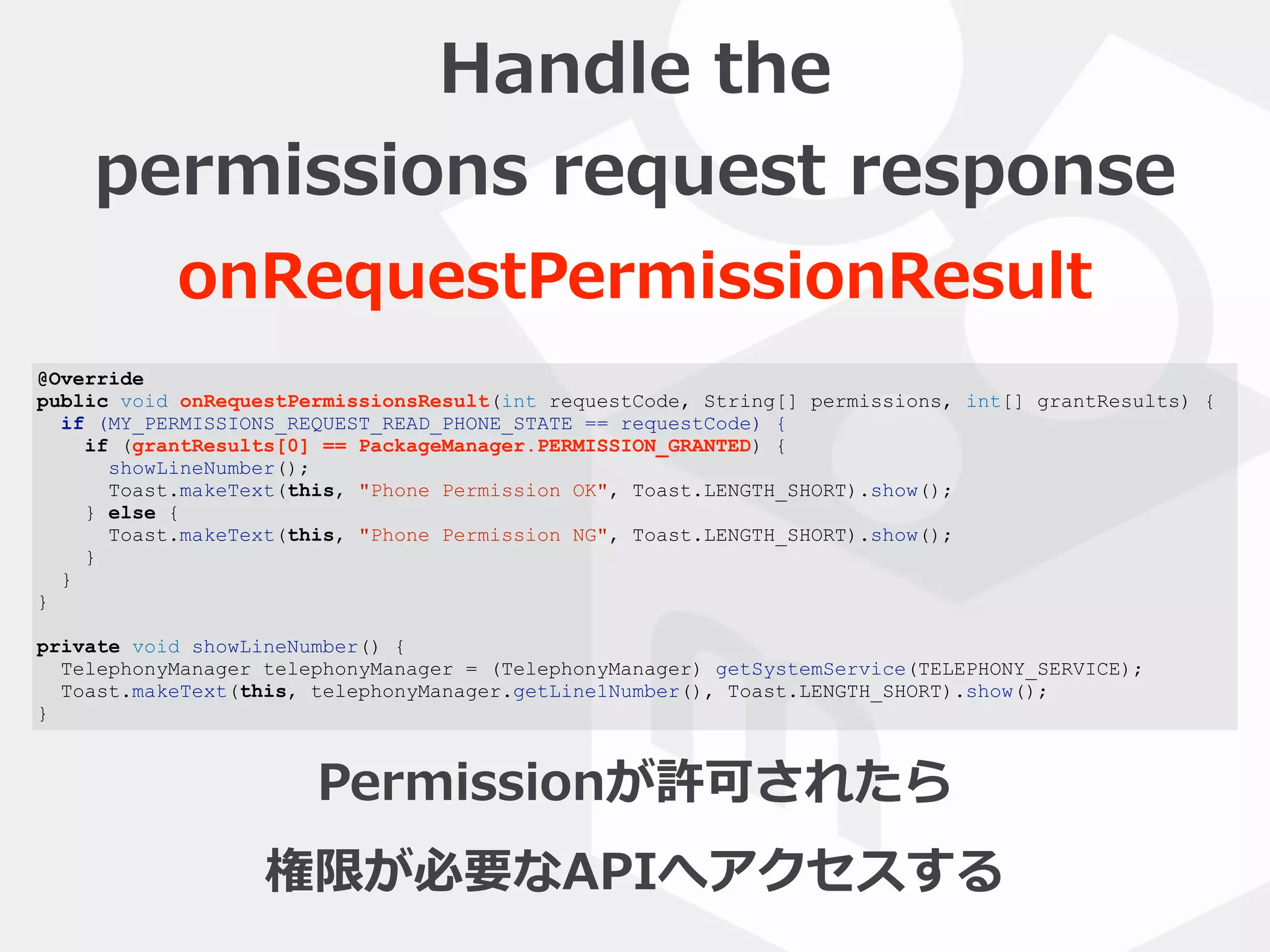 @Override
public void onRequestPermissionsResult(int requestCode, String[] permissions, int[] grantResults) {
if (MY_PERMISSIONS_REQUEST_READ_PHONE_STATE == requestCode) {
if (grantResults[0] == PackageManager.PERMISSION_GRANTED) {
showLineNumber();
Toast.makeText(this, "Phone Permission OK", Toast.LENGTH_SHORT).show();
} else {
Toast.makeText(this, "Phone Permission NG", Toast.LENGTH_SHORT).show();
}
}
}
private void showLineNumber() {
TelephonyManager telephonyManager = (TelephonyManager) getSystemService(TELEPHONY_SERVICE);
Toast.makeText(this, telephonyManager.getLine1Number(), Toast.LENGTH_SHORT).show();
}
Handle  the    
permissions  request  response
onRequestPermissionResult
Permissionが許可されたら  
権限が必要なAPIへアクセスする
 