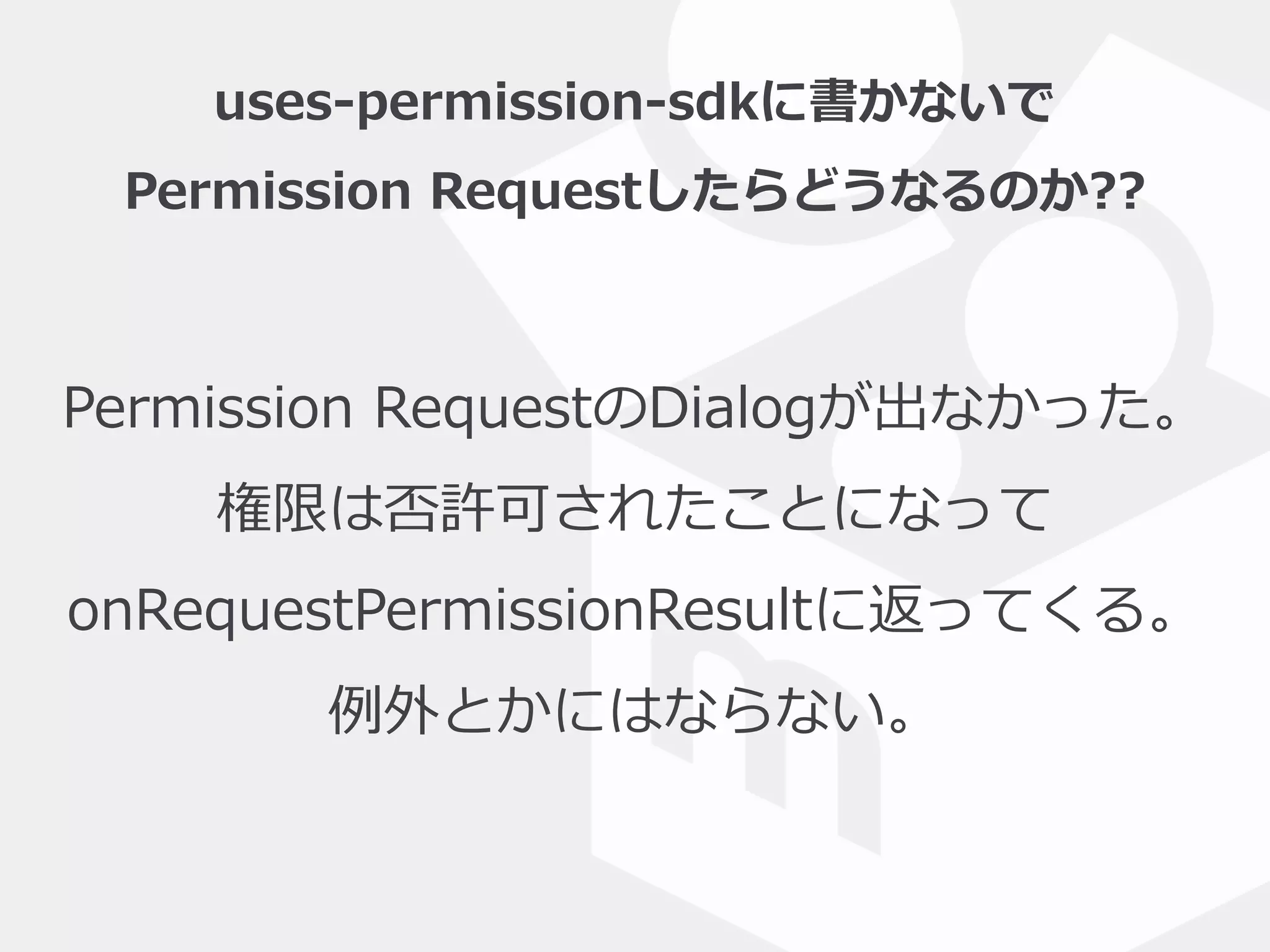 uses-‐‑‒permission-‐‑‒sdkに書かないで  
Permission  Requestしたらどうなるのか??
Permission  RequestのDialogが出なかった。  
権限は否許可されたことになって  
onRequestPermissionResultに返ってくる。  
例例外とかにはならない。
 