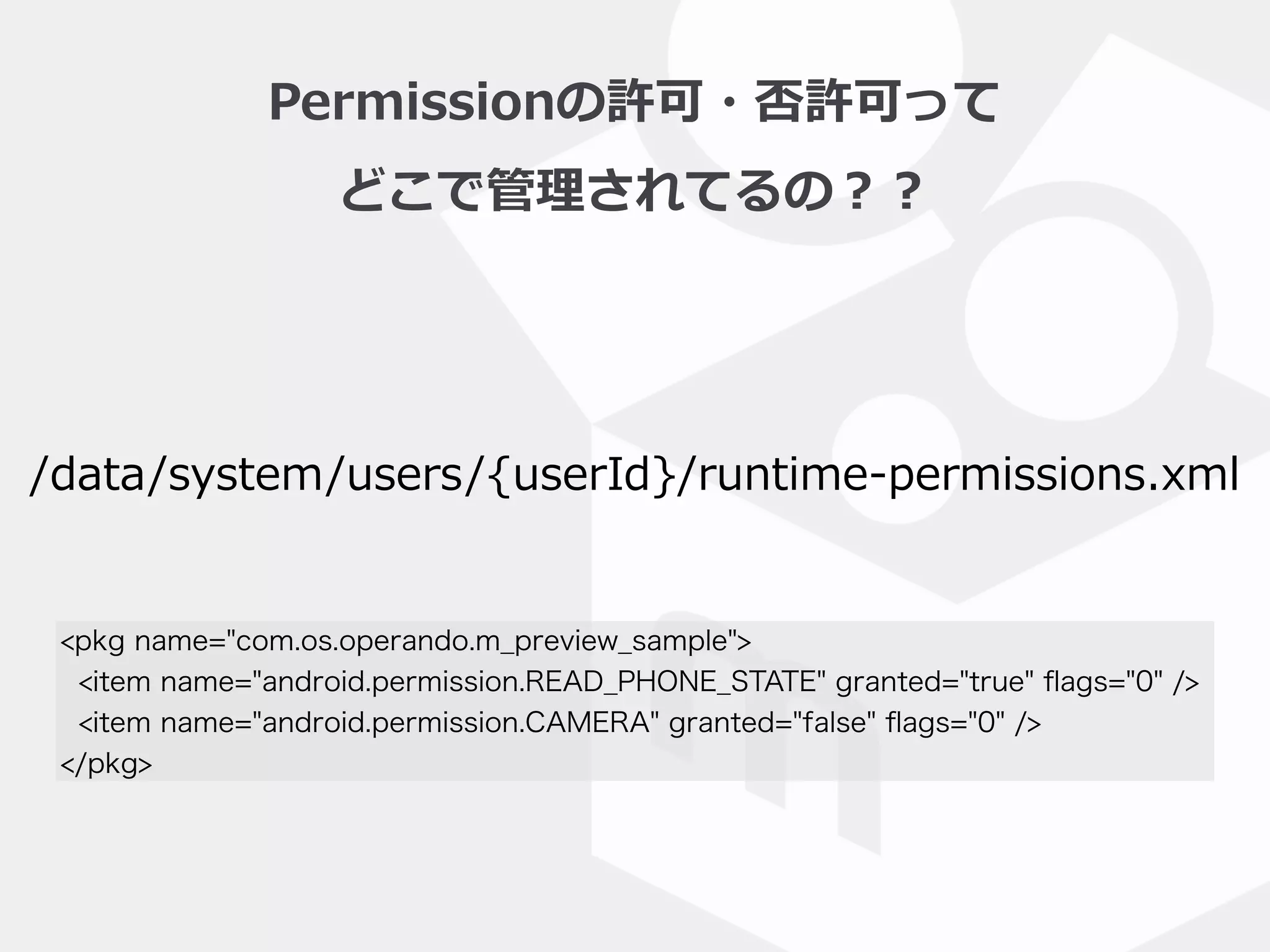 Permissionの許可・否許可って  
どこで管理理されてるの？？
/data/system/users/{userId}/runtime-‐‑‒permissions.xml
<pkg name="com.os.operando.m_preview_sample">
<item name="android.permission.READ_PHONE_STATE" granted="true" ﬂags="0" />
<item name="android.permission.CAMERA" granted="false" ﬂags="0" />
</pkg>
 