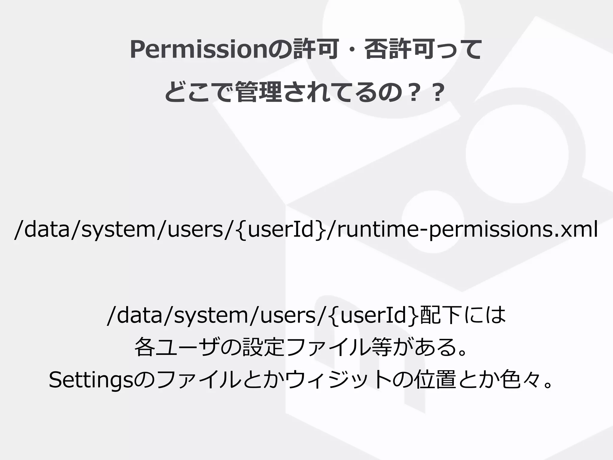 Permissionの許可・否許可って  
どこで管理理されてるの？？
/data/system/users/{userId}/runtime-‐‑‒permissions.xml
/data/system/users/{userId}配下には  
各ユーザの設定ファイル等がある。  
Settingsのファイルとかウィジットの位置とか⾊色々。
 