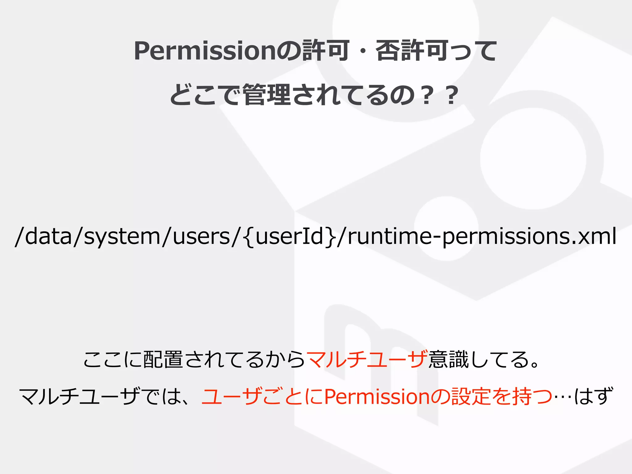 Permissionの許可・否許可って  
どこで管理理されてるの？？
/data/system/users/{userId}/runtime-‐‑‒permissions.xml
ここに配置されてるからマルチユーザ意識識してる。  
マルチユーザでは、ユーザごとにPermissionの設定を持つ…はず
 