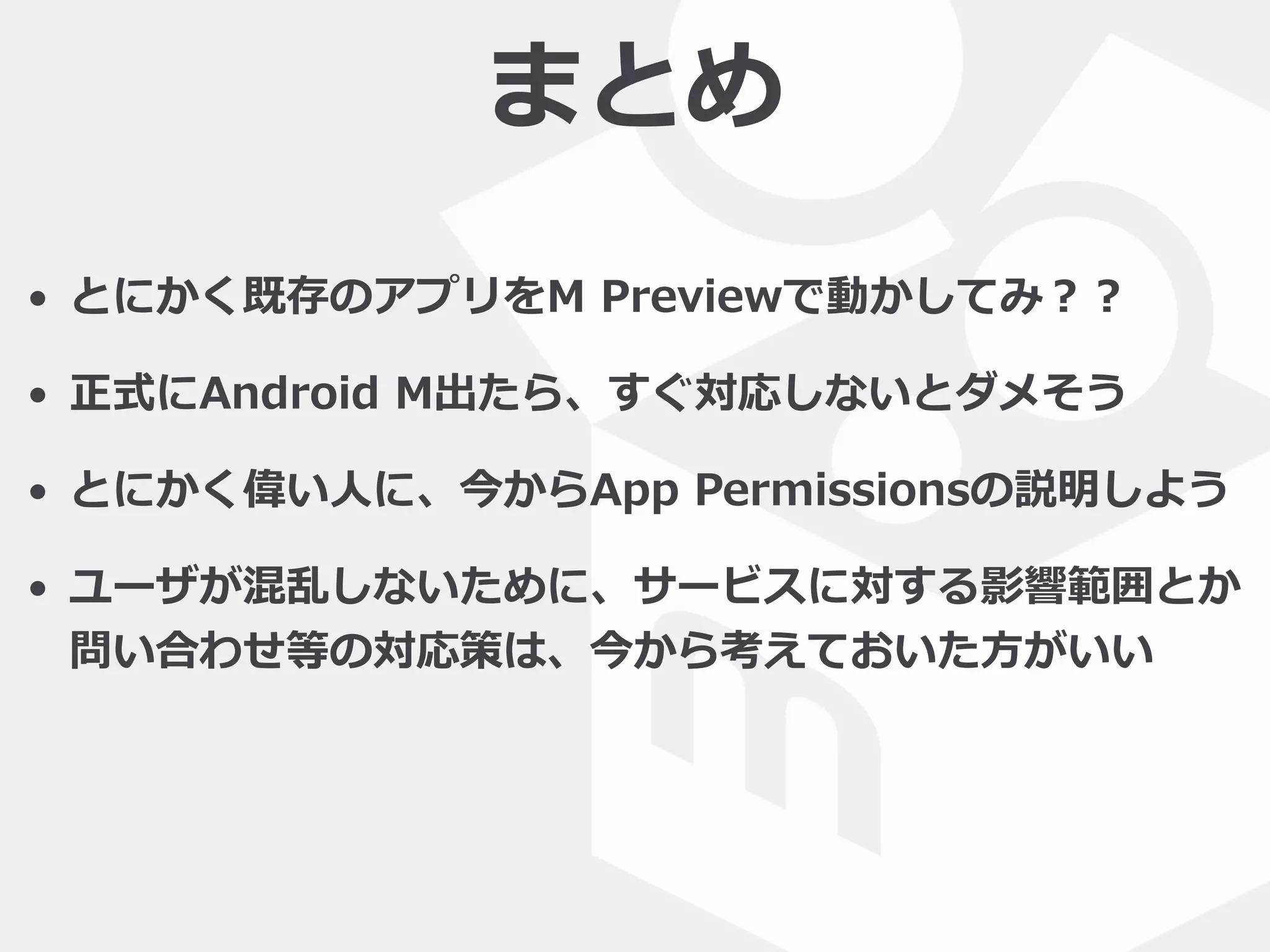 まとめ
• とにかく既存のアプリをM  Previewで動かしてみ？？  
• 正式にAndroid  M出たら、すぐ対応しないとダメそう  
• とにかく偉い⼈人に、今からApp  Permissionsの説明しよう  
• ユーザが混乱しないために、サービスに対する影響範囲とか
問い合わせ等の対応策は、今から考えておいた⽅方がいい
 