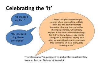 Celebrating the ‘it’
“It changed
my life..”
“This the best
thing I have
ever done!”
“I always thought I enjoyed taught
courses where you go along and take
notes etc - this course was more
interactive - learning from each other,
sharing experiences , which I really
enjoyed. It has impacted on my teaching a
lot - I stress to my students now that by
taking part in discussions, helping each
other generate ideas for written work etc
they will learn a lot more than just by
listening to me.”
‘Transformation’ in perspective and professional identity
from an Teacher Trainee at Warwick
 