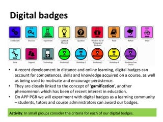 Digital badges
• A recent development in distance and online learning, digital badges can
account for competences, skills and knowledge acquired on a course, as well
as being used to motivate and encourage persistence.
• They are closely linked to the concept of ‘gamification’, another
phenomenon which has been of recent interest in education.
• On APP PGR we will experiment with digital badges as a learning community
– students, tutors and course administrators can award our badges.
Activity: In small groups consider the criteria for each of our digital badges.
 