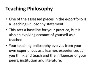 Teaching Philosophy
• One of the assessed pieces in the e-portfolio is
a Teaching Philosophy statement.
• This sets a baseline for your practice, but is
also an evolving account of yourself as a
teacher.
• Your teaching philosophy evolves from your
own experiences as a learner, experiences as
you think and teach and the influences of your
peers, institution and literature.
 