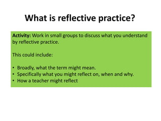 What is reflective practice?
Activity: Work in small groups to discuss what you understand
by reflective practice.
This could include:
• Broadly, what the term might mean.
• Specifically what you might reflect on, when and why.
• How a teacher might reflect
 