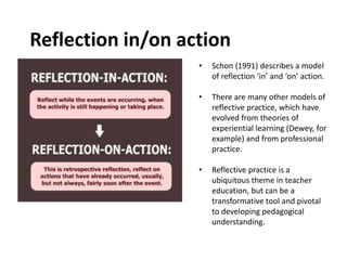 Reflection in/on action
• Schon (1991) describes a model
of reflection ‘in’ and ‘on’ action.
• There are many other models of
reflective practice, which have
evolved from theories of
experiential learning (Dewey, for
example) and from professional
practice.
• Reflective practice is a
ubiquitous theme in teacher
education, but can be a
transformative tool and pivotal
to developing pedagogical
understanding.
 