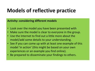 Activity: considering different models
• Look over the model you have been presented with
• Make sure the model is clear to everyone in the group.
• Use the Internet to find out a little more about the
model/add some details to your understanding.
• See if you can come up with at least one example of this
model ‘in action’ (this might be based on your own
experiences or an example you find online).
• Be prepared to disseminate your findings to others.
Models of reflective practice
 