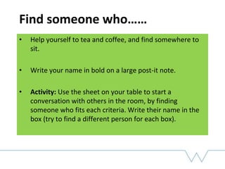 Find someone who……
• Help yourself to tea and coffee, and find somewhere to
sit.
• Write your name in bold on a large post-it note.
• Activity: Use the sheet on your table to start a
conversation with others in the room, by finding
someone who fits each criteria. Write their name in the
box (try to find a different person for each box).
 