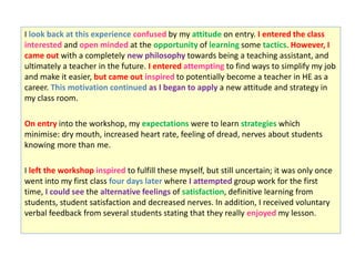 I look back at this experience confused by my attitude on entry. I entered the class
interested and open minded at the opportunity of learning some tactics. However, I
came out with a completely new philosophy towards being a teaching assistant, and
ultimately a teacher in the future. I entered attempting to find ways to simplify my job
and make it easier, but came out inspired to potentially become a teacher in HE as a
career. This motivation continued as I began to apply a new attitude and strategy in
my class room.
On entry into the workshop, my expectations were to learn strategies which
minimise: dry mouth, increased heart rate, feeling of dread, nerves about students
knowing more than me.
I left the workshop inspired to fulfill these myself, but still uncertain; it was only once
went into my first class four days later where I attempted group work for the first
time, I could see the alternative feelings of satisfaction, definitive learning from
students, student satisfaction and decreased nerves. In addition, I received voluntary
verbal feedback from several students stating that they really enjoyed my lesson.
 