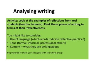 Activity: Look at the examples of reflections from real
students (teacher trainees). Rank these pieces of writing in
terms of their ‘reflectiveness’.
You might like to consider:
• Use of language (which words indicate reflective practice?)
• Tone (formal, informal, professional,other?)
• Content – what they are writing about
Be prepared to share your thoughts with the whole group.
Analysing writing
 