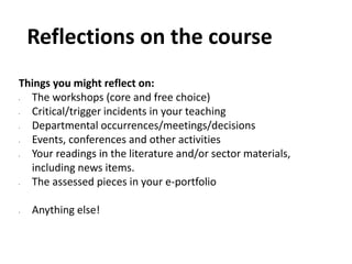 Reflections on the course
Things you might reflect on:
• The workshops (core and free choice)
• Critical/trigger incidents in your teaching
• Departmental occurrences/meetings/decisions
• Events, conferences and other activities
• Your readings in the literature and/or sector materials,
including news items.
• The assessed pieces in your e-portfolio
• Anything else!
 