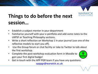 Things to do before the next
session…
• Establish a subject mentor in your department
• Familiarise yourself with your e-portfolio and add some notes to the
UKPSF or Teaching Philosophy sections.
• Write a short reflection on Workshop 1 in your journal (use one of the
reflective models to start you off).
• Use the Group forum or chat facility or take to Twitter to talk about
the first workshop.
• Complete the post-workshop evaluation form in Moodle to
gain your first digital badge!
• Get in touch with the APP PGR team if you have any questions:
apppgr@warwick.ac.uk
 