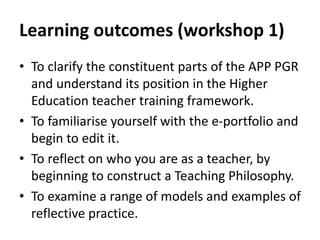 Learning outcomes (workshop 1)
• To clarify the constituent parts of the APP PGR
and understand its position in the Higher
Education teacher training framework.
• To familiarise yourself with the e-portfolio and
begin to edit it.
• To reflect on who you are as a teacher, by
beginning to construct a Teaching Philosophy.
• To examine a range of models and examples of
reflective practice.
 