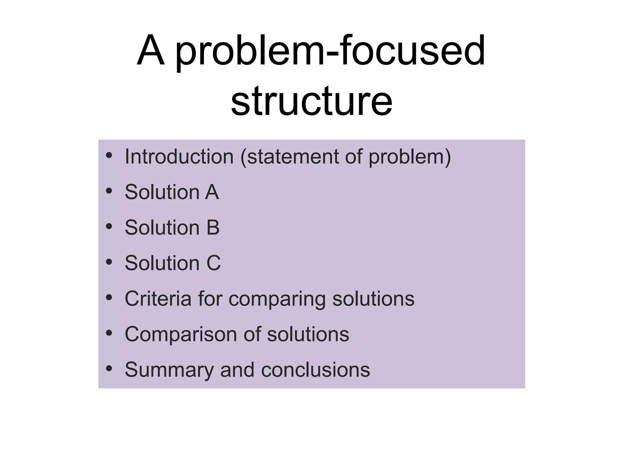 A problem-focused
structure
• Introduction (statement of problem)
• Solution A
• Solution B
• Solution C
• Criteria for comparing solutions
• Comparison of solutions
• Summary and conclusions
 
