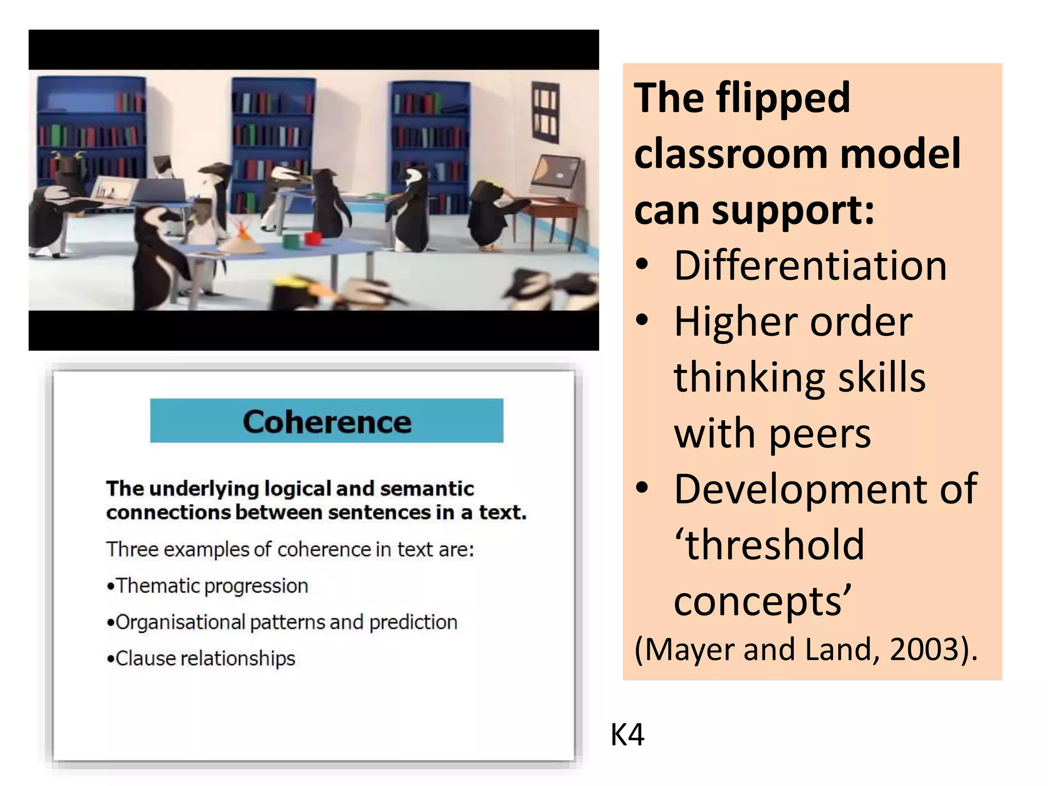 The flipped
classroom model
can support:
• Differentiation
• Higher order
thinking skills
with peers
• Development of
‘threshold
concepts’
(Mayer and Land, 2003).
K4
 