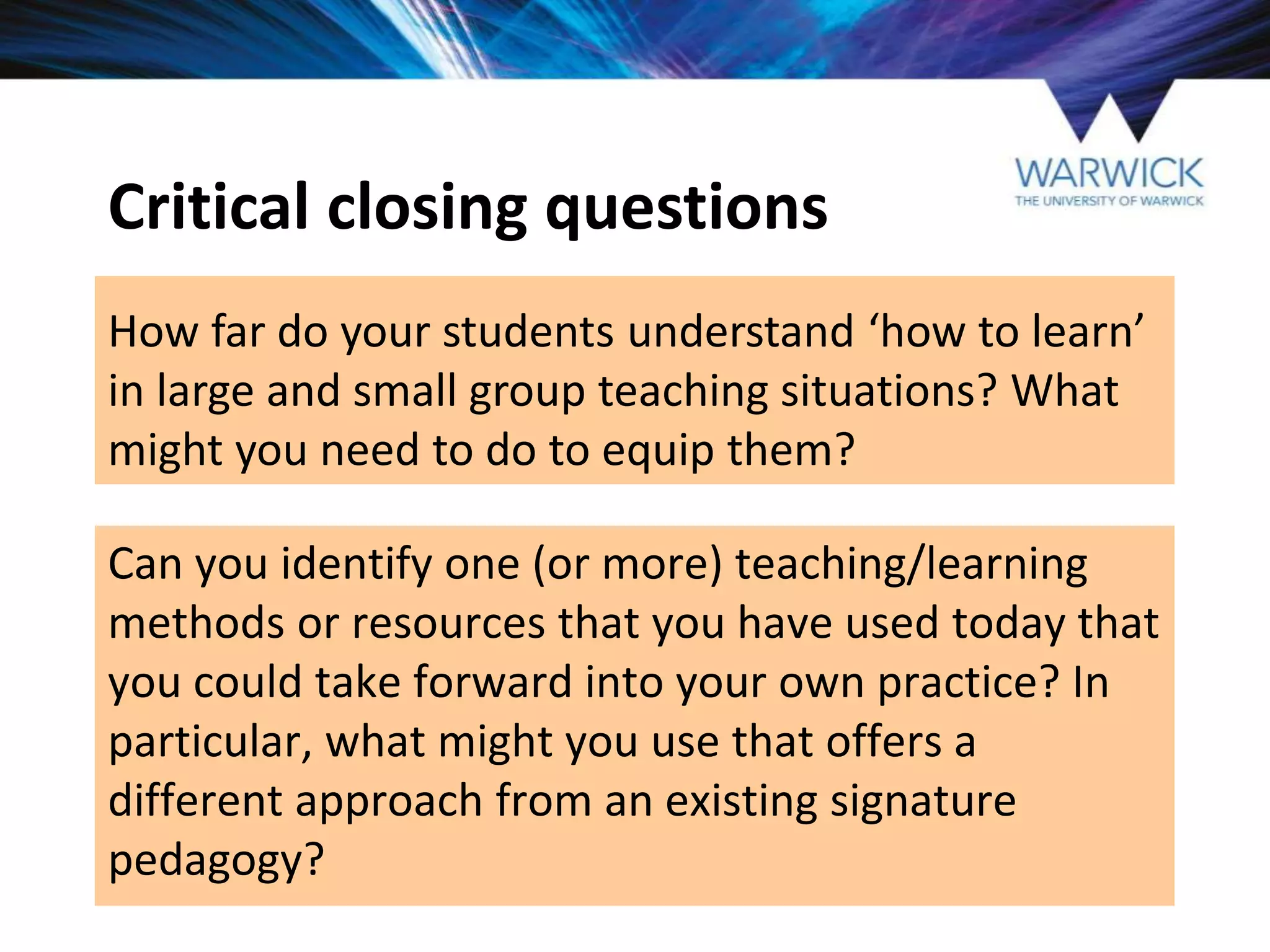 Critical closing questions
How far do your students understand ‘how to learn’
in large and small group teaching situations? What
might you need to do to equip them?
Can you identify one (or more) teaching/learning
methods or resources that you have used today that
you could take forward into your own practice? In
particular, what might you use that offers a
different approach from an existing signature
pedagogy?
 