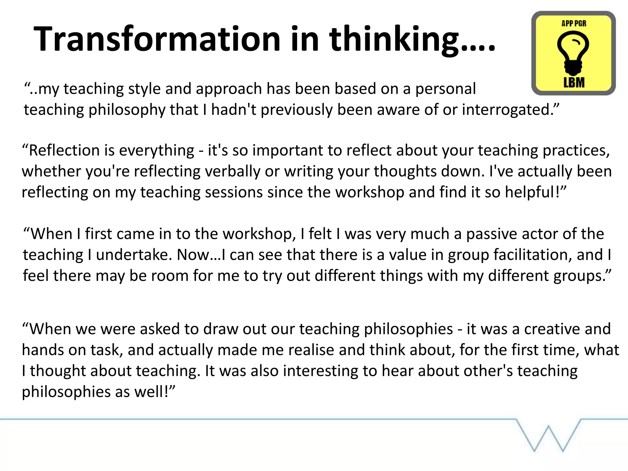 Transformation in thinking….
“..my teaching style and approach has been based on a personal
teaching philosophy that I hadn't previously been aware of or interrogated.”
“Reflection is everything - it's so important to reflect about your teaching practices,
whether you're reflecting verbally or writing your thoughts down. I've actually been
reflecting on my teaching sessions since the workshop and find it so helpful!”
“When I first came in to the workshop, I felt I was very much a passive actor of the
teaching I undertake. Now…I can see that there is a value in group facilitation, and I
feel there may be room for me to try out different things with my different groups.”
“When we were asked to draw out our teaching philosophies - it was a creative and
hands on task, and actually made me realise and think about, for the first time, what
I thought about teaching. It was also interesting to hear about other's teaching
philosophies as well!”
 