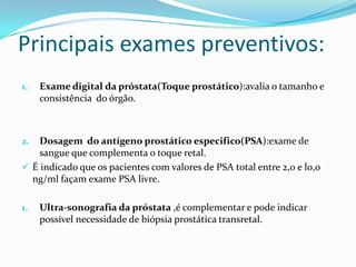 Principais exames preventivos:
1.   Exame digital da próstata(Toque prostático):avalia o tamanho e
     consistência do órgão.



2.  Dosagem do antígeno prostático especifico(PSA):exame de
    sangue que complementa o toque retal.
 É indicado que os pacientes com valores de PSA total entre 2,0 e l0,0
  ng/ml façam exame PSA livre.

1.   Ultra-sonografia da próstata ,é complementar e pode indicar
     possível necessidade de biópsia prostática transretal.
 