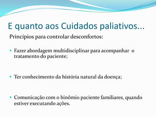E quanto aos Cuidados paliativos...
Princípios para controlar desconfortos:

 Fazer abordagem multidisciplinar para acompanhar o
  tratamento do paciente;


 Ter conhecimento da história natural da doença;



 Comunicação com o binômio paciente familiares, quando
  estiver executando ações.
 