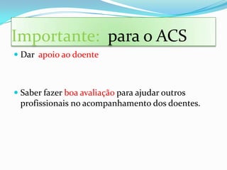 Importante: para o ACS
 Dar apoio ao doente



 Saber fazer boa avaliação para ajudar outros
  profissionais no acompanhamento dos doentes.
 