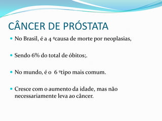 CÂNCER DE PRÓSTATA
 No Brasil, é a 4 ªcausa de morte por neoplasias,


 Sendo 6% do total de óbitos;.


 No mundo, é o 6 ºtipo mais comum.


 Cresce com o aumento da idade, mas não
 necessariamente leva ao câncer.
 