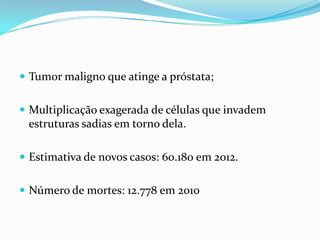  Tumor maligno que atinge a próstata;


 Multiplicação exagerada de células que invadem
 estruturas sadias em torno dela.

 Estimativa de novos casos: 60.180 em 2012.


 Número de mortes: 12.778 em 2010
 