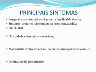 PRINCIPAIS SINTOMAS
 Em geral, é assintomático até antes da fase final da doença.
 Sintomas urinários são comuns na fase avançada dela.
 SINTOMAS:


 Dificuldade e desconforto ao urinar;



 Necessidade ir várias vezes ao banheiro, principalmente à noite;



 Diminuição do jato urinário;
 
