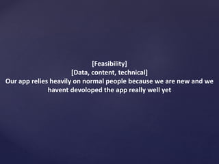 [Feasibility]
[Data, content, technical]
Our app relies heavily on normal people because we are new and we
havent devoloped the app really well yet
 