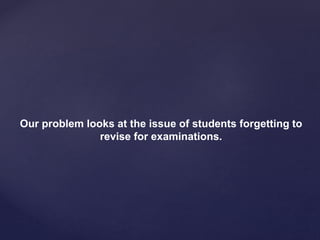 Our problem looks at the issue of students forgetting to
revise for examinations.
 
