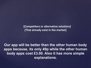 [Competitors or alternative solutions]
[That already exist in the market]
Our app will be better than the other human body
apps because, its only 49p while the other human
body apps cost £3.00. Also it has more simple
explanations.
 