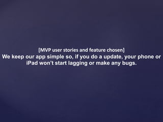 [MVP user stories and feature chosen]
We keep our app simple so, if you do a update, your phone or
iPad won’t start lagging or make any bugs.
 