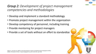 Group 2: Development of project management
competencies and methodologies
• Develop and implement a standard methodology
• Promote project management within the organization
• Develop competency of personnel, including training
• Provide mentoring for project managers
• Provide a set of tools without an effort to standardize
Hobbs, B., and Aubry, M. (2007) A multi-Phase Research Program Investigating Project Management Offices
(PMOs): The Results of Phase 1, Project Management Journal, Vol.38, No.1, pp.74-86.
 