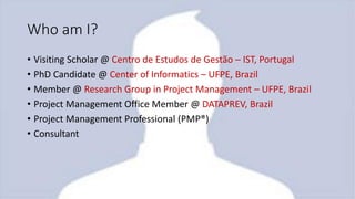 Who am I?
• Visiting Scholar @ Centro de Estudos de Gestão – IST, Portugal
• PhD Candidate @ Center of Informatics – UFPE, Brazil
• Member @ Research Group in Project Management – UFPE, Brazil
• Project Management Office Member @ DATAPREV, Brazil
• Project Management Professional (PMP®)
• Consultant
 
