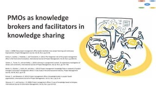 PMOs as knowledge
brokers and facilitators in
knowledge sharing
Julian, J. (2008) How project management office leaders facilitate cross-project learning and continuous
improvement, Project Management Journal, Vol.39, No.3, pp.43-58.
Arttoa, K., Kulvika, I., Poskelab, J., and Turkulainen, V. (2011) The integrative role of the project management
office in the front end of innovation, International Journal of Project Management, Vol.29, No.4, pp.408-421.
Dutton, C., Turner, N., and Lee-Kelley, L. (2014) Learning in a programme context: An exploratory investigation of
drivers and constraints, International Journal of Project Management, Vol.32, No.5, pp.747-758.
Müller, R., Glückler, J., Aubry, M., and Shao, J. (2013) Project management knowledge flows in networks of project
managers and project management offices: A case study in the pharmaceutical industry, Project Management
Journal, Vol.44, No.2, pp.4-19.
Pemsel, P., and Wiewiora, A. (2013) Project management office a knowledge broker in project-based
organisations, International Journal of Project Management, Vol.31, No.1, pp.31-42.
Desouza, K. C., and Evaristo, J. R. (2006) Project management offices: A case of knowledge-based archetypes,
International Journal of Information Management, Vol.26, No.5, pp.414-423.
 