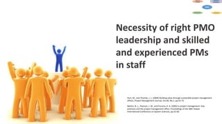 Necessity of right PMO
leadership and skilled
and experienced PMs
in staff
Hurt, M., and Thomas, J. L. (2009) Building value through sustainable project management
offices, Project Management Journal, Vol.40, No.1, pp.55-72.
Martin, N. L., Pearson, J. M., and Furumo, K. A. (2005) Is project management: Size,
practices and the project management office, Proceedings of the 38th Hawaii
International Conference on System Sciences, pp.52-60.
 