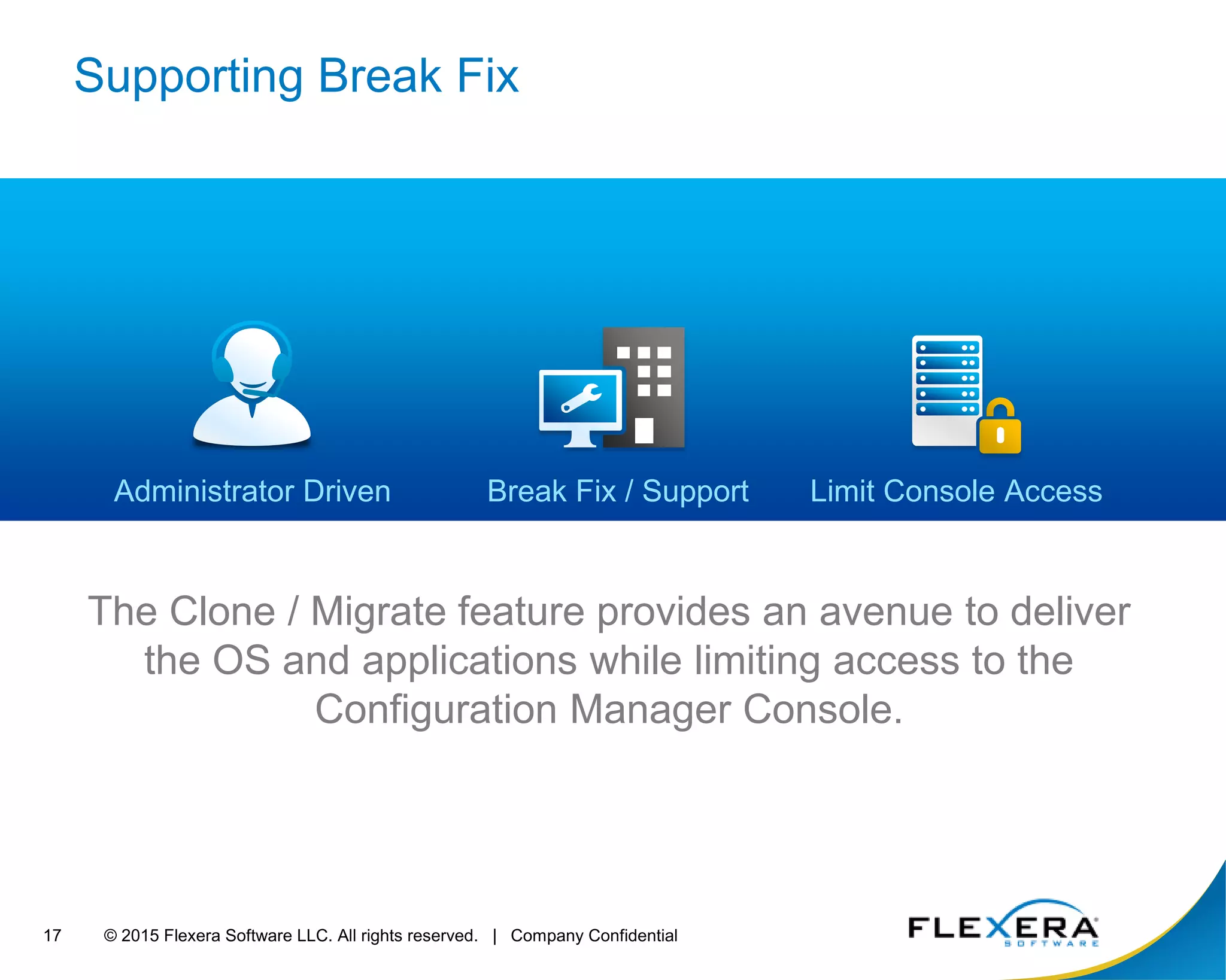 © 2015 Flexera Software LLC. All rights reserved. | Company Confidential17
Supporting Break Fix
The Clone / Migrate feature provides an avenue to deliver
the OS and applications while limiting access to the
Configuration Manager Console.
Limit Console AccessAdministrator Driven Break Fix / Support
 