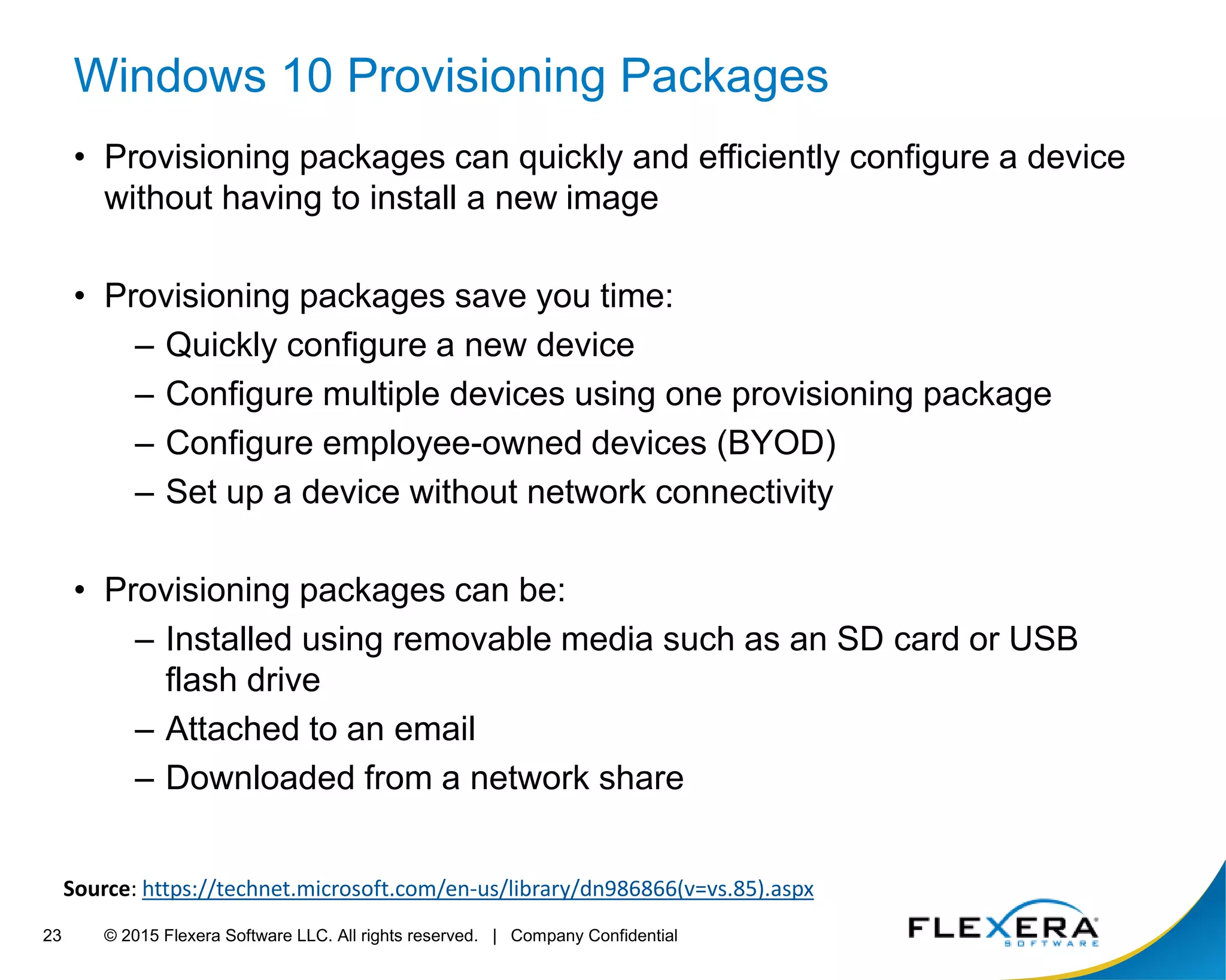 © 2015 Flexera Software LLC. All rights reserved. | Company Confidential23
Windows 10 Provisioning Packages
• Provisioning packages can quickly and efficiently configure a device
without having to install a new image
• Provisioning packages save you time:
– Quickly configure a new device
– Configure multiple devices using one provisioning package
– Configure employee-owned devices (BYOD)
– Set up a device without network connectivity
• Provisioning packages can be:
– Installed using removable media such as an SD card or USB
flash drive
– Attached to an email
– Downloaded from a network share
Source: https://technet.microsoft.com/en-us/library/dn986866(v=vs.85).aspx
 
