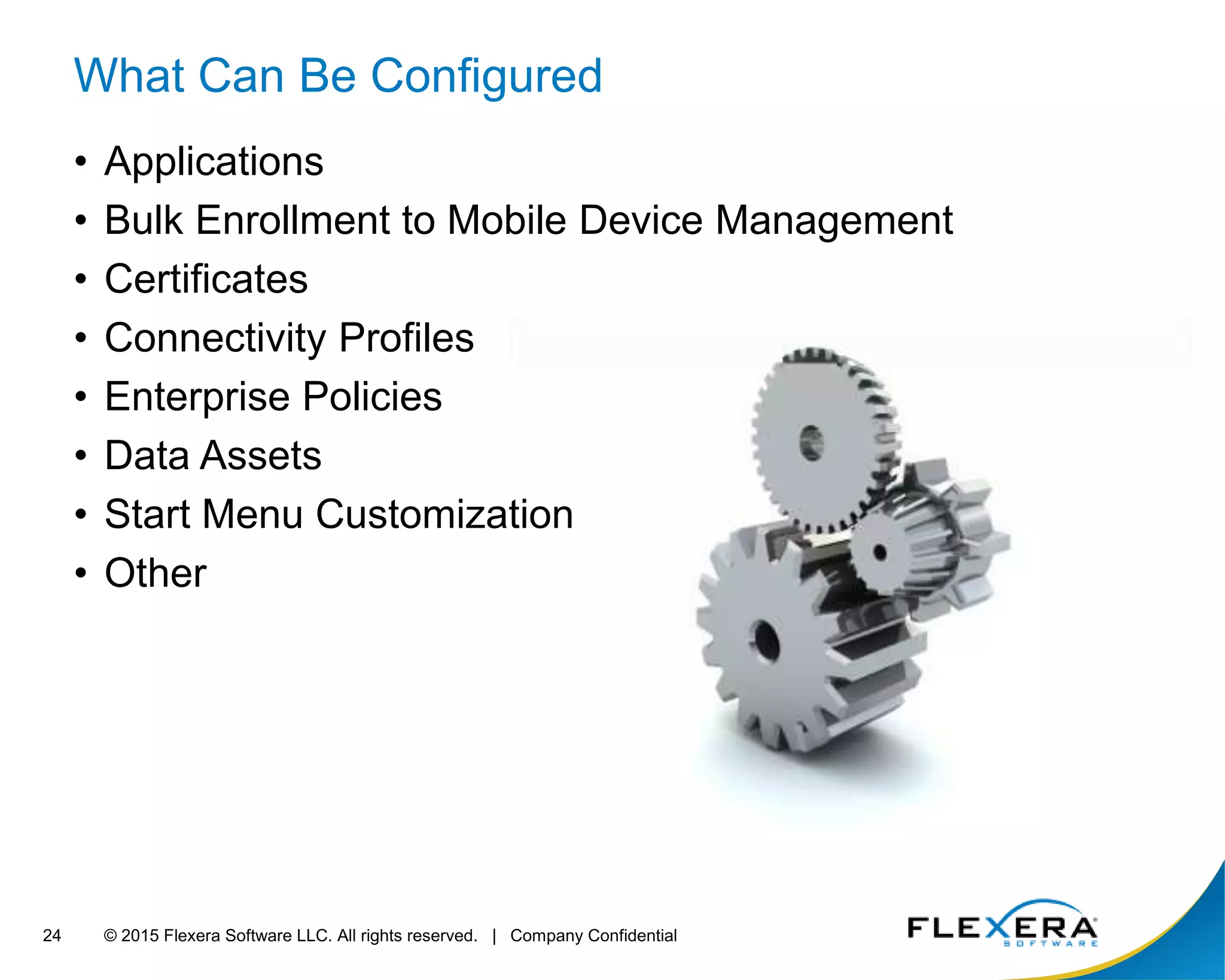 © 2015 Flexera Software LLC. All rights reserved. | Company Confidential24
What Can Be Configured
• Applications
• Bulk Enrollment to Mobile Device Management
• Certificates
• Connectivity Profiles
• Enterprise Policies
• Data Assets
• Start Menu Customization
• Other
 