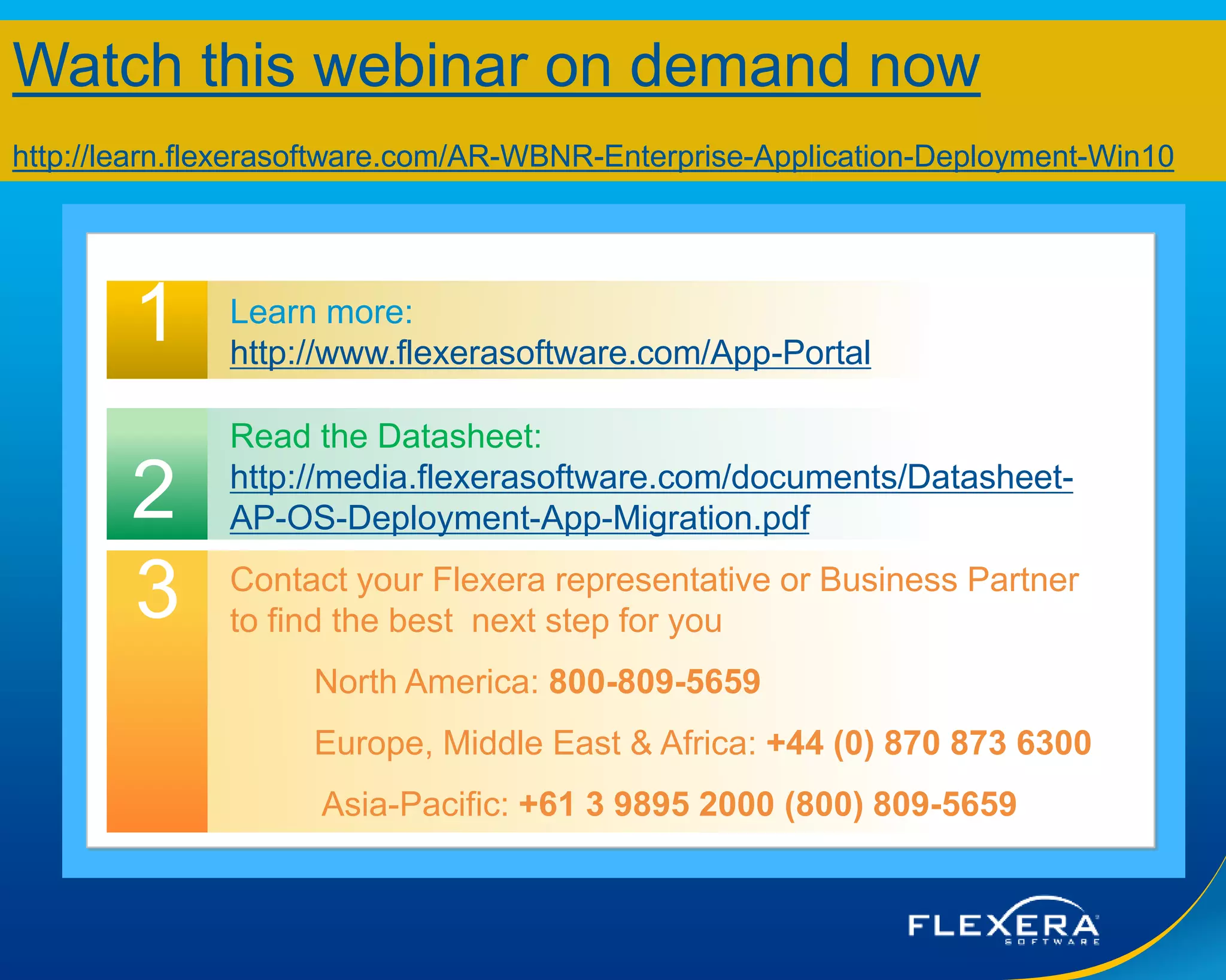 © 2015 Flexera Software LLC. All rights reserved. | Company Confidential26
Questions?
1 Learn more:
http://www.flexerasoftware.com/App-Portal
Contact your Flexera representative or Business Partner
to find the best next step for you
North America: 800-809-5659
Europe, Middle East & Africa: +44 (0) 870 873 6300
Asia-Pacific: +61 3 9895 2000 (800) 809-5659
2
3
Read the Datasheet:
http://media.flexerasoftware.com/documents/Datasheet-
AP-OS-Deployment-App-Migration.pdf
Watch this webinar on demand now
http://learn.flexerasoftware.com/AR-WBNR-Enterprise-Application-Deployment-Win10
 