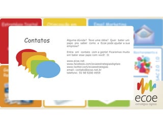 Contatos Alguma dúvida? Teve uma idéia? Quer bater um
papo pra saber como a Ecoe pode ajudar a sua
empresa?
Entra em contato com a gente! Ficaremos muito
em bater esse papo com você! :D
www.ecoe.net
www.facebook.com/ecoeestrategiasdigitais
www.twitter.com/ecoeestrategias
email: contato@ecoe.net.br
telefone: 55 98 9200 4959
 