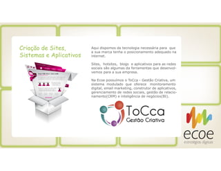 Criação de Sites,
Sistemas e Aplicativos
Aqui dispomos da tecnologia necessária para que
a sua marca tenha o posicionamento adequado na
internet.
Sites, hotsites, blogs e aplicativos para as redes
sociais são algumas da ferramentas que desenvol-
vemos para a sua empresa.
Na Ecoe possuímos o ToCca - Gestão Criativa, um
sistema modulado que oferece monitoramento
digital, email marketing, construtor de aplicativos,
gerenciamento de redes sociais, gestão de relacio-
namento(CRM) e inteligência de negócios(BI).
 