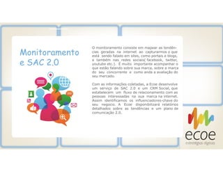 Monitoramento
e SAC 2.0
O monitoramento consiste em mapear as tendên-
cias geradas na internet ao capturarmos o que
está sendo falado em sites, como portais e blogs,
e também nas redes sociais( facebook, twitter,
youtube etc.). É muito importante acompanhar o
que estão falando sobre sua marca, sobre a marca
do seu concorrente e como anda a avaliação do
seu mercado.
Com as informações coletadas, a Ecoe desenvolve
um serviço de SAC 2.0 e um CRM Social, que
estabelecem um fluxo de relacionamento com as
pessoas interessadas na sua marca na internet.
Assim identificamos os influenciadores-chave do
seu negocio. A Ecoe disponibilizará relatórios
detalhados sobre as tendências e um plano de
comunicação 2.0.
 